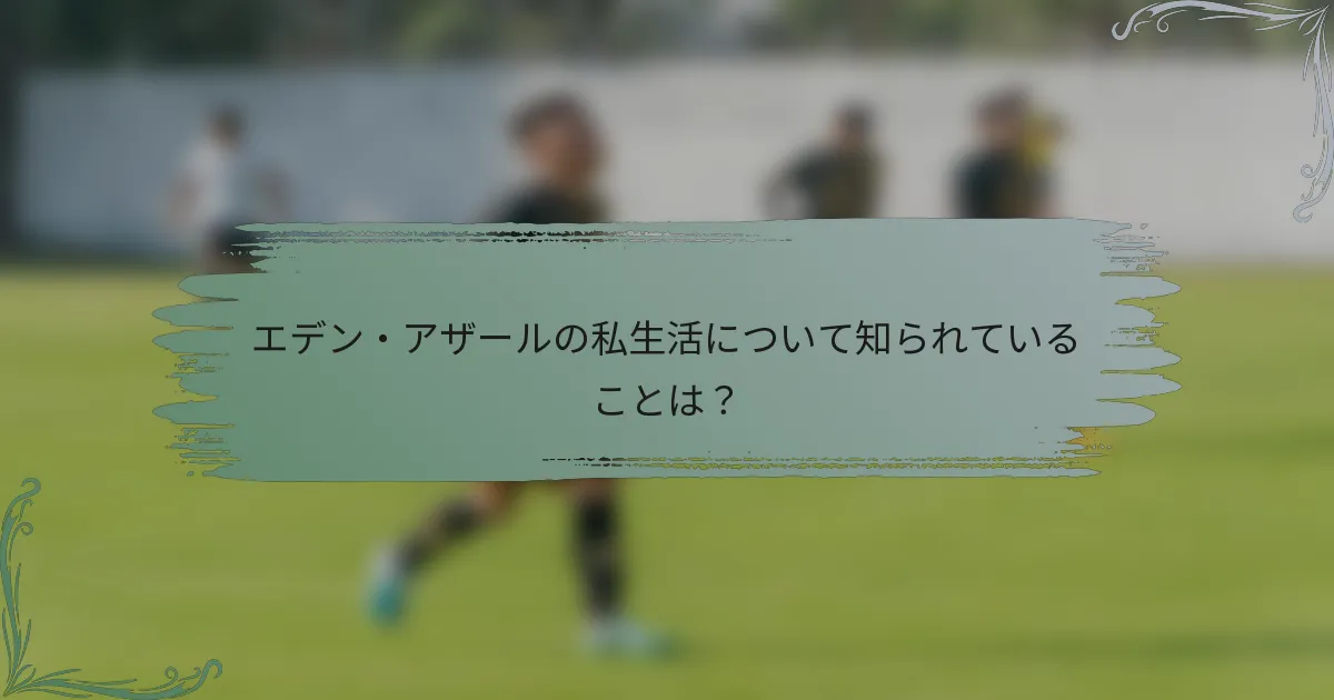エデン・アザールの私生活について知られていることは？